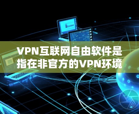 VPN互联网自由软件是指在非官方的VPN环境中，用户能够通过软件实现复杂的加密功能和网络访问，这些软件通常允许用户在没有软件限制的情况下进行高级操作。以下是对该概念的详细分析