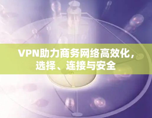 VPN助力商务网络高效化，选择、连接与安全