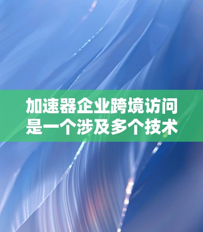 加速器企业跨境访问是一个涉及多个技术领域和政策法规的复杂过程，旨在为开发者提供跨平台应用开发的支持。以下是对这一领域的详细总结