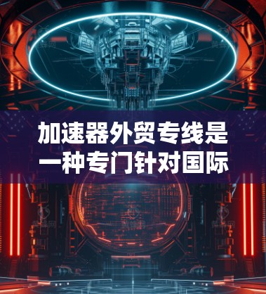 加速器外贸专线是一种专门针对国际客户和外贸行业的物流服务，旨在帮助商家更快地将产品和服务送达国际市场。以下是对该服务的详细分析