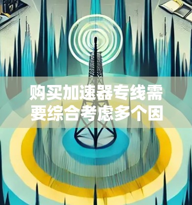 购买加速器专线需要综合考虑多个因素，以下是详细的步骤指南