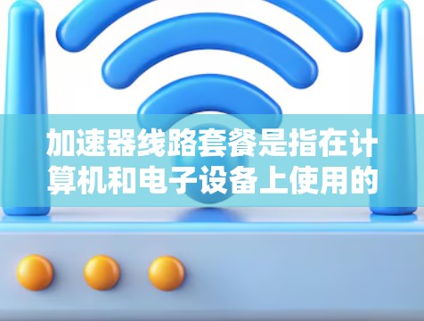 加速器线路套餐是指在计算机和电子设备上使用的加速器，通过网络或物理连接到设备，以提升性能和数据传输速度。以下是关于加速器线路套餐的详细总结