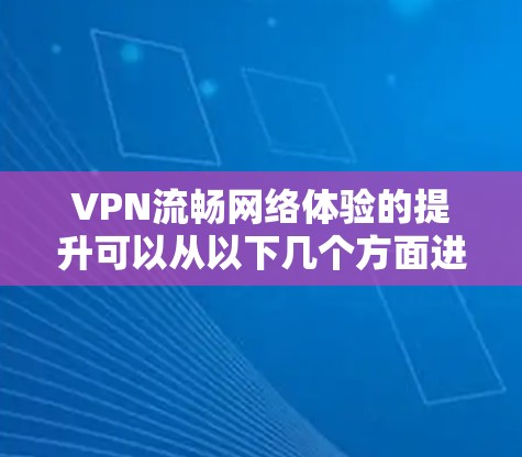 VPN流畅网络体验的提升可以从以下几个方面进行优化和改进