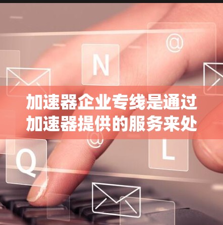 加速器企业专线是通过加速器提供的服务来处理各种紧急或紧急事务的系统。以下是对该系统的详细分析