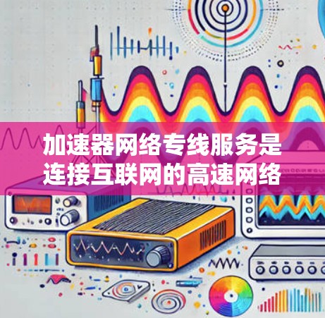 加速器网络专线服务是连接互联网的高速网络设备，广泛应用于远程办公、视频会议、数据存储和传输等场景。以下是关于加速器网络服务的详细信息
