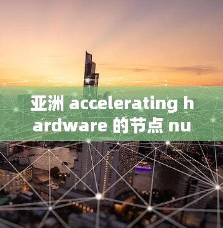 亚洲 accelerating hardware 的节点 numerous，以下是一些主要的 加速器 节点及其特点
