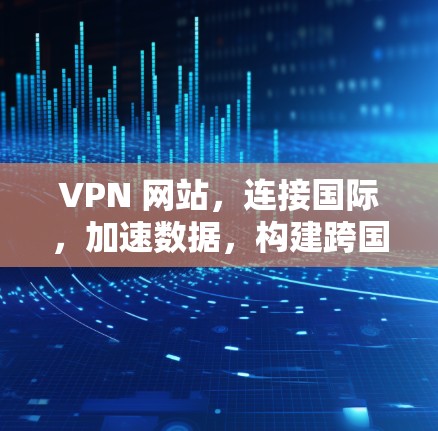 VPN 网站，连接国际，加速数据，构建跨国安全网络