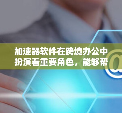 加速器软件在跨境办公中扮演着重要角色，能够帮助用户高效处理文件传输和复制操作。以下是关于加速器软件的选择指南