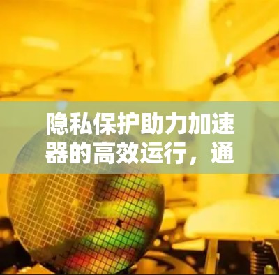 隐私保护助力加速器的高效运行，通信领域中的重要性与挑战