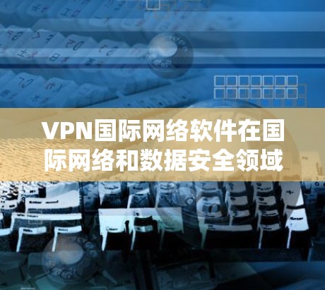 VPN国际网络软件在国际网络和数据安全领域扮演着重要角色，以下是其关键特点和使用场景的总结