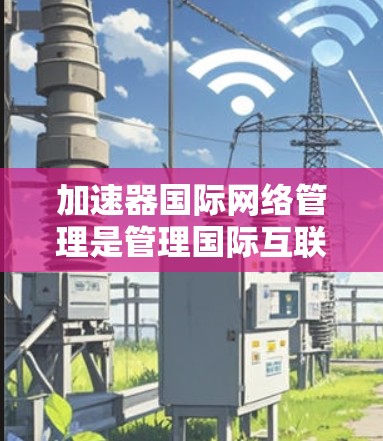 加速器国际网络管理是管理国际互联网访问权限的重要工具，以下是详细的步骤和方法