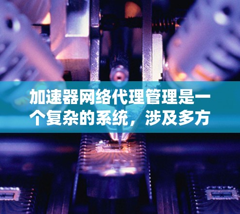 加速器网络代理管理是一个复杂的系统，涉及多方面的技术知识和实践。以下是对该领域学习和实践的总结