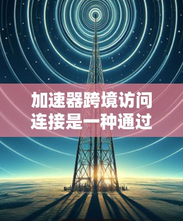 加速器跨境访问连接是一种通过互联网加速其他网站的工具，帮助用户提高访问效率。以下是关于加速器的详细解答