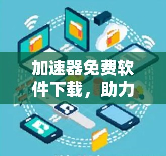 加速器免费软件下载，助力高效数据传输，加速你的通信与网络乐趣！