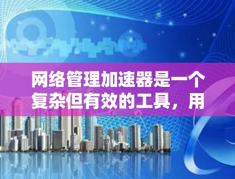 网络管理加速器是一个复杂但有效的工具，用于优化网页加载速度。以下是对加速器网络管理的详细总结