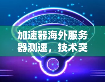 加速器海外服务器测速，技术突破与市场应用