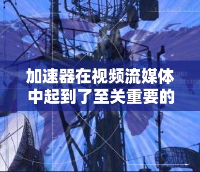 加速器在视频流媒体中起到了至关重要的作用，特别是对于经常使用移动设备观看流媒体的用户来说，加速器能够帮助他们更快、更流畅地加载视频内容。以下是关于加速器视频流媒体工具的详细介绍