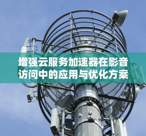 增强云服务加速器在影音访问中的应用与优化方案
