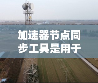 加速器节点同步工具是用于在现代计算机系统中统一和优化程序的加速器节点的工具。以下是对该主题的分步解释