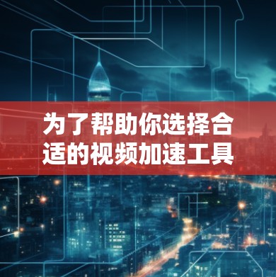 为了帮助你选择合适的视频加速工具，以下是一些关键点和推荐
