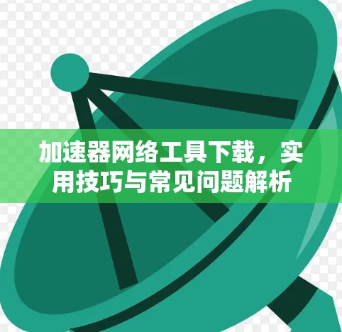 加速器网络工具下载，实用技巧与常见问题解析