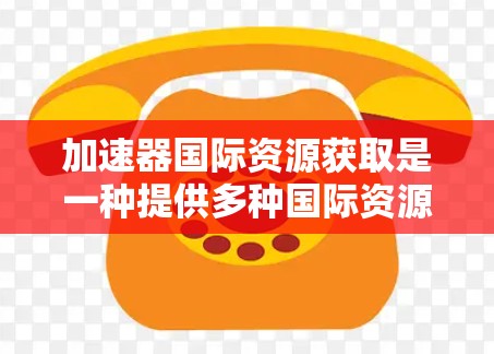 加速器国际资源获取是一种提供多种国际资源下载的工具，包括书籍、视频、音乐、游戏、学习资料等。以下是关于加速器国际资源获取的详细指南