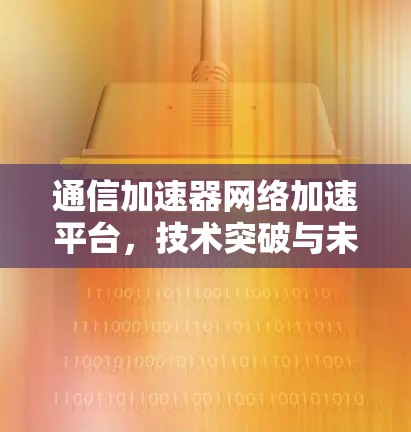 通信加速器网络加速平台，技术突破与未来展望