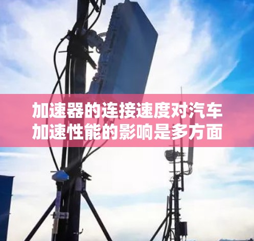 加速器的连接速度对汽车加速性能的影响是多方面的，需要综合考虑多种因素。以下是对加速器连接速度的详细分析