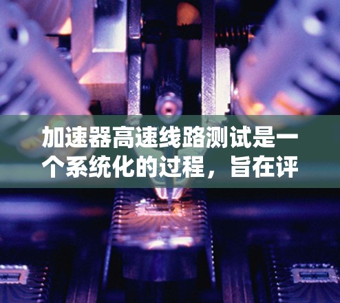 加速器高速线路测试是一个系统化的过程，旨在评估汽车在高速行驶中的性能。以下是对该过程的详细指南