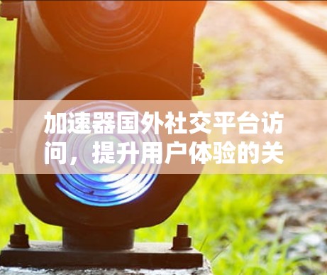 加速器国外社交平台访问，提升用户体验的关键工具