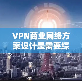 VPN商业网络方案设计是需要综合考虑市场、技术、运营和合规性的，以下是一些关键步骤和建议