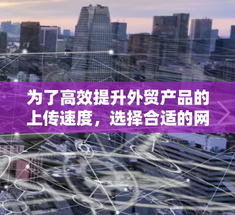 为了高效提升外贸产品的上传速度，选择合适的网络加速工具是关键。以下是一些详细的信息和步骤，帮助你更好地理解和使用网络加速软件