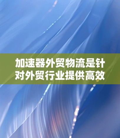 加速器外贸物流是针对外贸行业提供高效物流服务的公司，旨在帮助客户从海外到中国或中国国内实现货物的快速、安全、高质量运输。以下是对该服务的详细分析