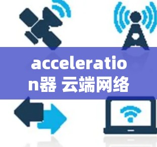 acceleration器 云端网络加速是一种通过云端平台进行网络加速的工具，旨在提升数据传输和网络连接的效率。以下是对该产品的详细总结