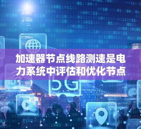 加速器节点线路测速是电力系统中评估和优化节点设备性能的重要环节。以下是对该主题的详细总结