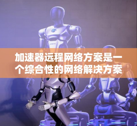 加速器远程网络方案是一个综合性的网络解决方案，旨在通过加速器提升数据传输速度和网络性能。以下是对该方案的详细总结