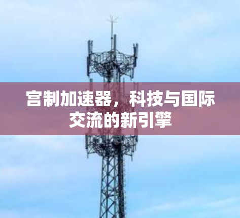 宫制加速器，科技与国际交流的新引擎