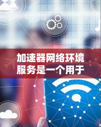 加速器网络环境服务是一个用于提升网络连接速度和用户体验的工具，广泛应用于手机、PC和其他设备。以下是对该主题的分步解释