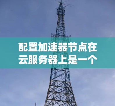配置加速器节点在云服务器上是一个系统化的步骤，确保加速器能够有效地提升性能。以下是一步步的指南
