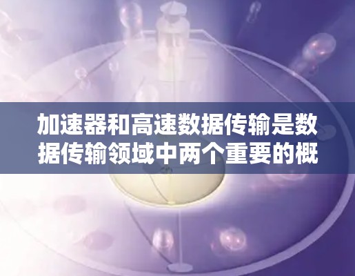 加速器和高速数据传输是数据传输领域中两个重要的概念，它们在不同的应用场景下发挥着不同的作用。以下是它们的详细分析