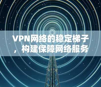 VPN网络的稳定梯子，构建保障网络服务质量的坚实基础