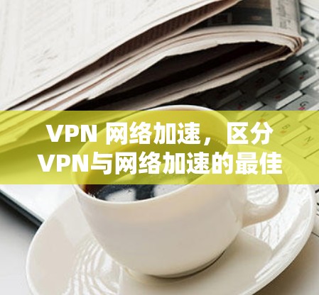 VPN 网络加速，区分VPN与网络加速的最佳指南
