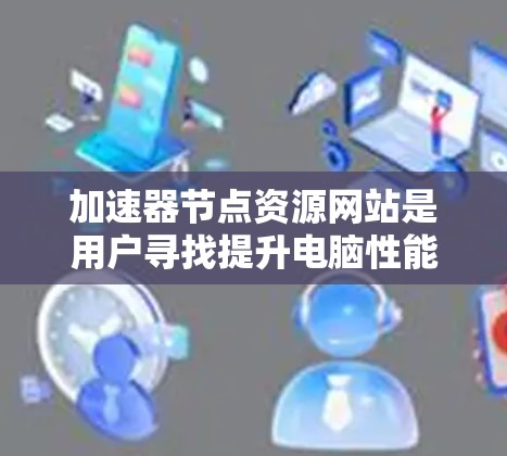 加速器节点资源网站是用户寻找提升电脑性能和管理资源的工具。以下是这些网站的主要用途、资源类型、使用方法和注意事项的总结
