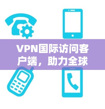 VPN国际访问客户端，助力全球网络访问的高效便捷解决方案