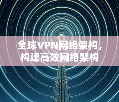 全球VPN网络架构，构建高效网络架构