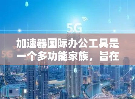 加速器国际办公工具是一个多功能家族，旨在提高网页访问速度、下载效率、网站优化和跨平台协作等。以下是一些主要的加速器工具及其功能