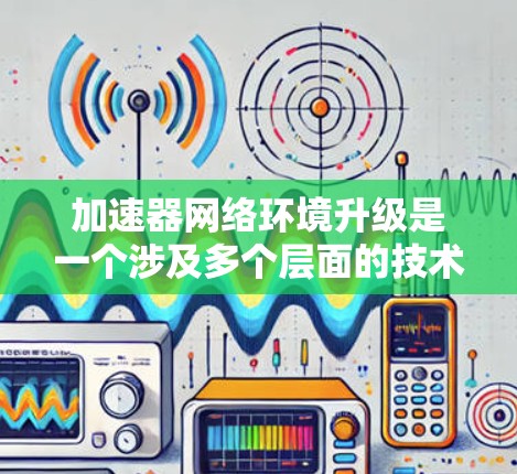 加速器网络环境升级是一个涉及多个层面的技术活动，主要包括软件升级、功能升级和网络环境升级。以下是对这一过程的详细分步说明