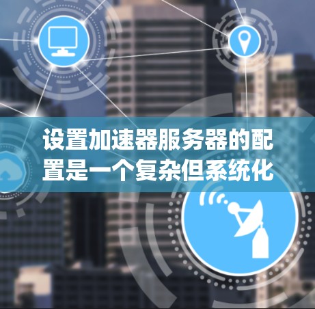 设置加速器服务器的配置是一个复杂但系统化的过程。以下是一个详细的指南，涵盖Nginx、Centaur和K8s的常见配置项