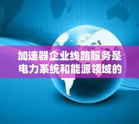 加速器企业线路服务是电力系统和能源领域的技术应用，旨在优化网络结构、提高传输效率和减少资源消耗。以下是对该主题的分步解释