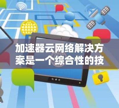 加速器云网络解决方案是一个综合性的技术组合，旨在通过云端加速器设备和云网络的结合，提升数据处理和网络效率。以下是对该解决方案的详细分析和建议